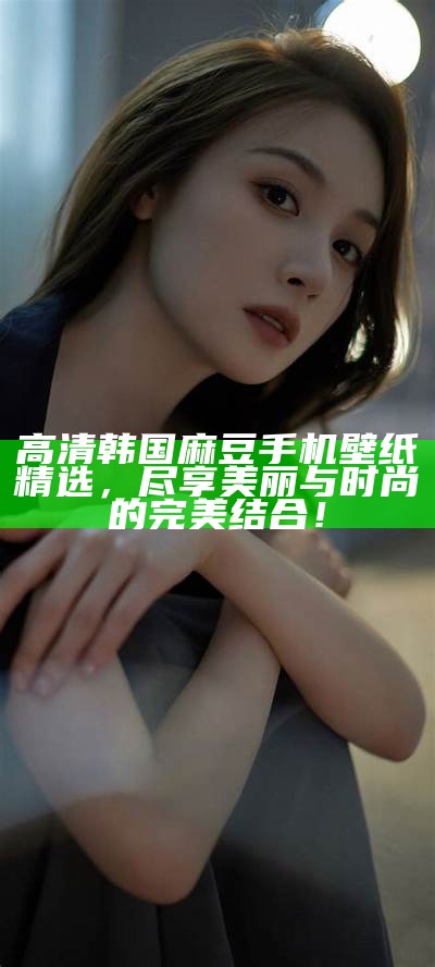 高清韩国麻豆手机壁纸精选，尽享美丽与时尚的完美结合！